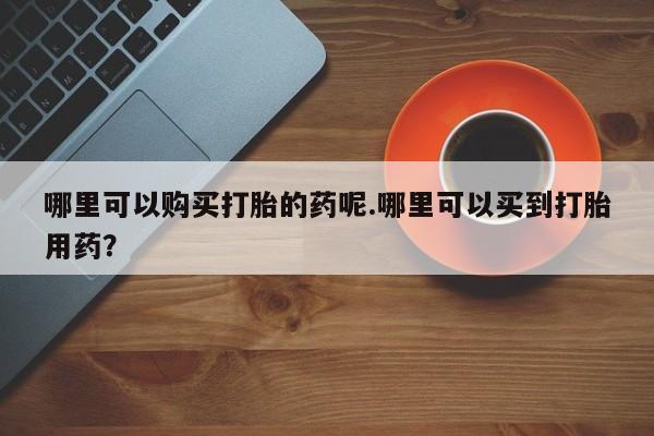 私人医院打胎药多少钱哪里可以购买打胎的药呢.哪里可以买到打胎用药？